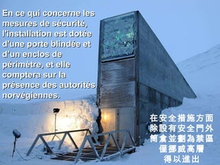 En ce qui concerne les mesures de sécurité, l'installation est dotée d'une porte blindée et d’un enclos de périmètre, et elle comptera sur la présence des autorités norvégiennes. 在安全措施方面 除設有安全門外 筒倉並劃為禁區 僅挪威高層 得以進出 