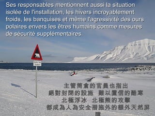 Ses responsables mentionnent aussi la situation isolée de l'installation, les hivers incroyablement froids, les banquises et même l'agressivité des ours polaires envers les êtres humains comme mesures de sécurité supplémentaires. 主管筒倉的官員也指出  絕對封閉的設施  難以置信的酷寒  北極浮冰  北極熊的攻擊  都成為人為安全措施外的額外天然屏障 