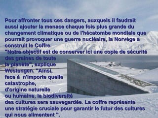 Pour affronter tous ces dangers, auxquels il faudrait aussi ajouter la menace chaque fois plus grande du changement climatique ou de l'hécatombe mondiale que pourrait provoquer une guerre nucléaire, la Norvège a construit le Coffre.  "Notre objectif est de conserver ici une copie de sécurité des graines de toute  la planète", explique  Westengen. "Ainsi,  face á  n'importe quelle  catastrophe,  d'origine naturelle  ou humaine, la   biodiversité  des cultures sera sauvegardée .  La coffre représente  une stratégie cruciale pour garantir le futur   des cultures qui nous alimentent ". 