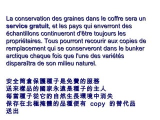 La conservation des graines dans le coffre sera un  service gratuit , et les pays qui enverront des échantillons continueront d'être toujours les propriétaires. Tous pourront recourir aux copies de remplacement qui se conserveront dans le bunker arctique chaque fois que l'une des variétés disparaîtra de son milieu naturel. 安全筒倉 保護種子是免費 的 服務   送 來 樣 品 的國家永遠 是種子的 主人   每當種子從它的自然生長環境中消失 保存在北極掩體的品種便有  copy  的替代品送出 