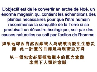 . L'objectif est de le convertir en arche de Noé, un énorme magasin qui contient les échantillons des plantes nécessaires pour que l'être humain recommence la conquête de la Terre si se produisait un désastre écologique, soit par des causes naturelles ou soit par l'action de l'homme. 如果地球因自然因素或人為破壞而發生生態災難  此一計畫的目標是再現諾亞方舟 以一個包含必要植物樣本的巨大倉儲  來留下人類的命脈   