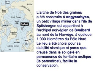. L’arche de Noé des graines  a été construite á   ongyearbyen ,  un petit village minier dans l'île de Spitsbergen qui appartient à l'archipel norvégien de   Svalbard   au nord de la Norvège, à quelque 1.000 kilomètres du Pôle Nord.  Le lieu a été choisi pour sa stabilité sismique et parce que, creusé dans le sol gelé en permanence du territoire arctique (le permafrost), facilite la conservation. 