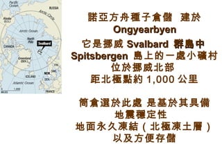 諾亞方舟種子 倉儲  建於   O ngyearbyen 它是挪威 Svalbard   群島中 Spitsbergen  島 上的一處小礦村  位於挪 威北部   距北極點 約 1,000 公里 筒倉 選 於此處 是基於其具備 地震穩定性   地面永久凍結（ 北極 凍土層） 以及 方便存儲 