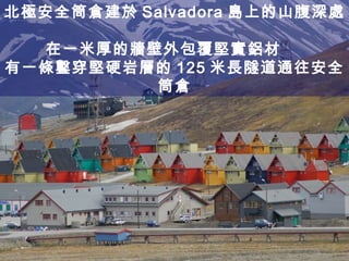 北極安全筒倉建於 Salvadora 島上的山腹深處  在一米厚的牆壁外包覆堅實鋁材  有一條鑿穿堅硬岩層的 125 米長隧道通往安全筒倉 