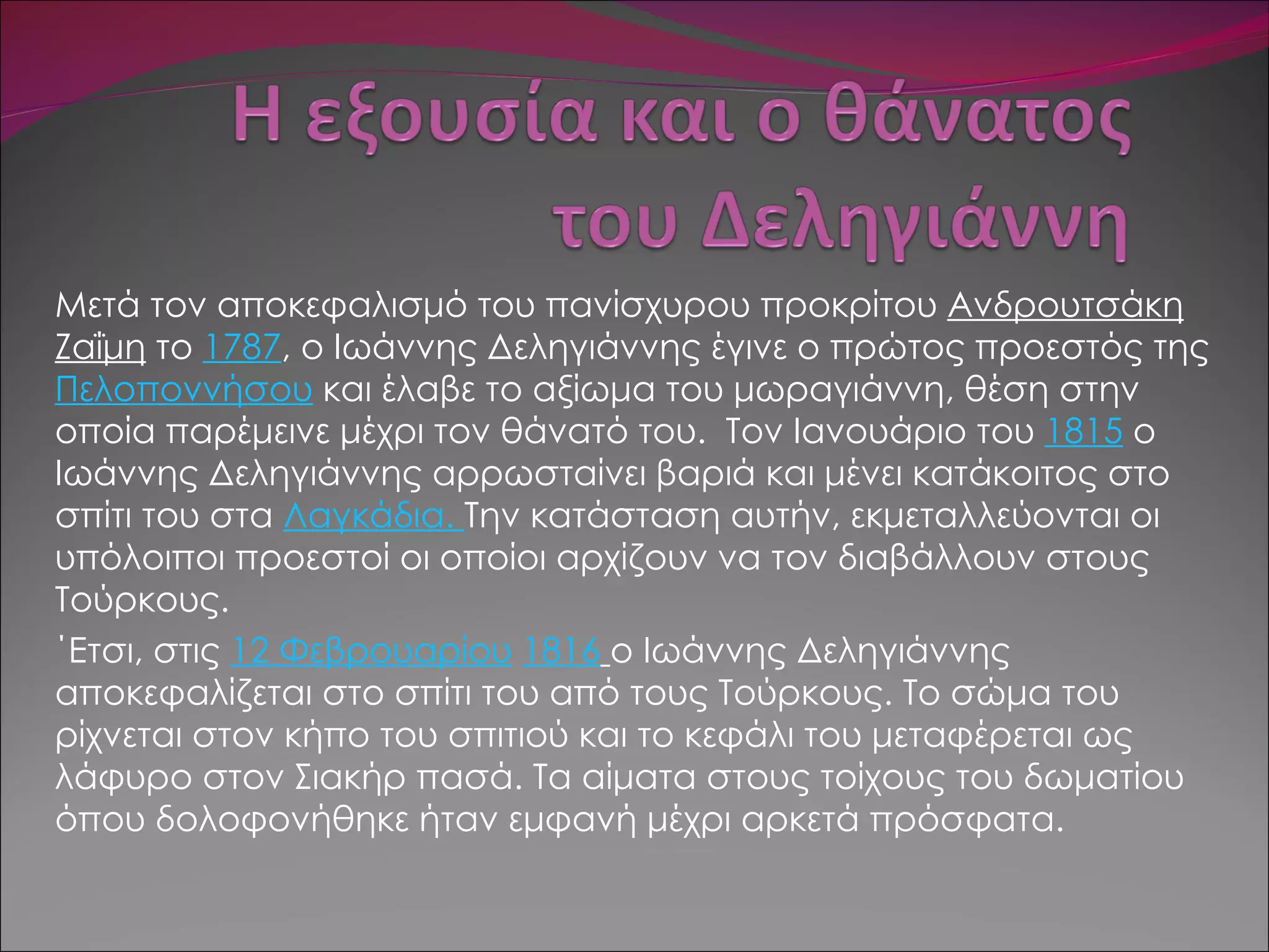 Μετά τον αποκεφαλισμό του πανίσχυρου προκρίτου  Ανδρουτσάκη Ζαΐμη  το  1787 , ο Ιωάννης Δεληγιάννης έγινε ο πρώτος προεστός της  Πελοποννήσου  και έλαβε το αξίωμα του μωραγιάννη, θέση στην οποία παρέμεινε μέχρι τον θάνατό του.  Τον Ιανουάριο του  1815  ο Ιωάννης Δεληγιάννης αρρωσταίνει βαριά και μένει κατάκοιτος στο σπίτι του στα  Λαγκάδια.  Την κατάσταση αυτήν, εκμεταλλεύονται οι υπόλοιποι προεστοί οι οποίοι αρχίζουν να τον διαβάλλουν στους Τούρκους.  ΄Ετσι, στις  12 Φεβρουαρίου   1816   ο Ιωάννης Δεληγιάννης αποκεφαλίζεται στο σπίτι του από τους Τούρκους. Το σώμα του ρίχνεται στον κήπο του σπιτιού και το κεφάλι του μεταφέρεται ως λάφυρο στον Σιακήρ πασά. Τα αίματα στους τοίχους του δωματίου όπου δολοφονήθηκε ήταν εμφανή μέχρι αρκετά πρόσφατα. 