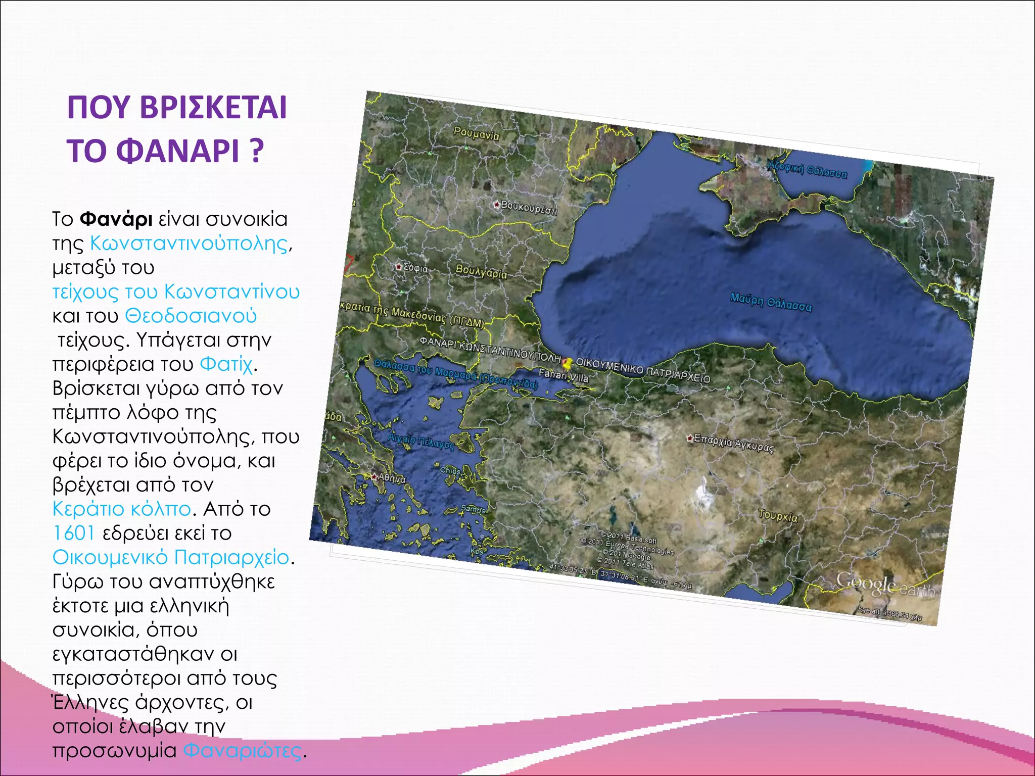 ΠΟΥ ΒΡΙΣΚΕΤΑΙ ΤΟ ΦΑΝΑΡΙ ? Το  Φανάρι  είναι συνοικία της  Κωνσταντινούπολης , μεταξύ του  τείχους του Κωνσταντίνου  και του  Θεοδοσιανού  τείχους . Υπάγεται στην περιφέρεια του  Φατίχ . Βρίσκεται γύρω από τον πέμπτο λόφο της Κωνσταντινούπολης, που φέρει το ίδιο όνομα, και βρέχεται από τον  Κεράτιο κόλπο . Από το  1601  εδρεύει εκεί το  Οικουμενικό Πατριαρχείο . Γύρω του αναπτύχθηκε έκτοτε μια ελληνική συνοικία, όπου εγκαταστάθηκαν οι περισσότεροι από τους Έλληνες άρχοντες, οι οποίοι έλαβαν την προσωνυμία  Φαναριώτες . 