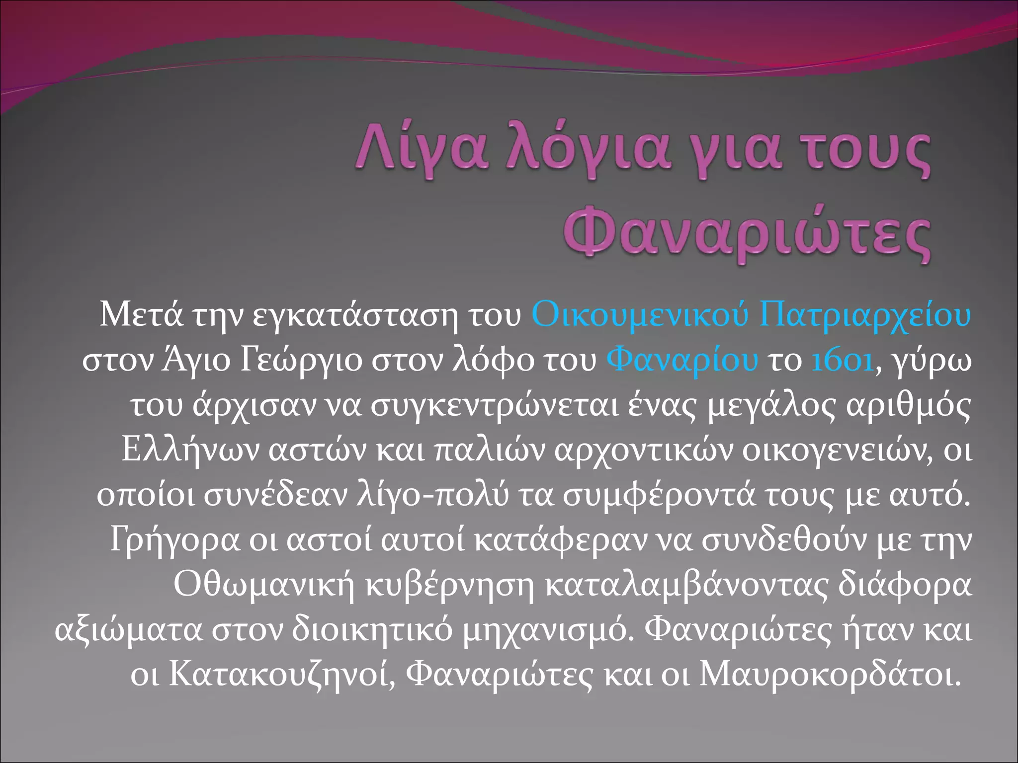 Μετά την εγκατάσταση του  Οικουμενικού Πατριαρχείου  στον Άγιο Γεώργιο στον λόφο του  Φαναρίου  το  1601 , γύρω του άρχισαν να συγκεντρώνεται ένας μεγάλος αριθμός Ελλήνων αστών και παλιών αρχοντικών οικογενειών, οι οποίοι συνέδεαν λίγο-πολύ τα συμφέροντά τους με αυτό. Γρήγορα οι αστοί αυτοί κατάφεραν να συνδεθούν με την Οθωμανική κυβέρνηση καταλαμβάνοντας διάφορα αξιώματα στον διοικητικό μηχανισμό. Φαναριώτες ήταν και οι Κατακουζηνοί, Φαναριώτες και οι Μαυροκορδάτοι.  