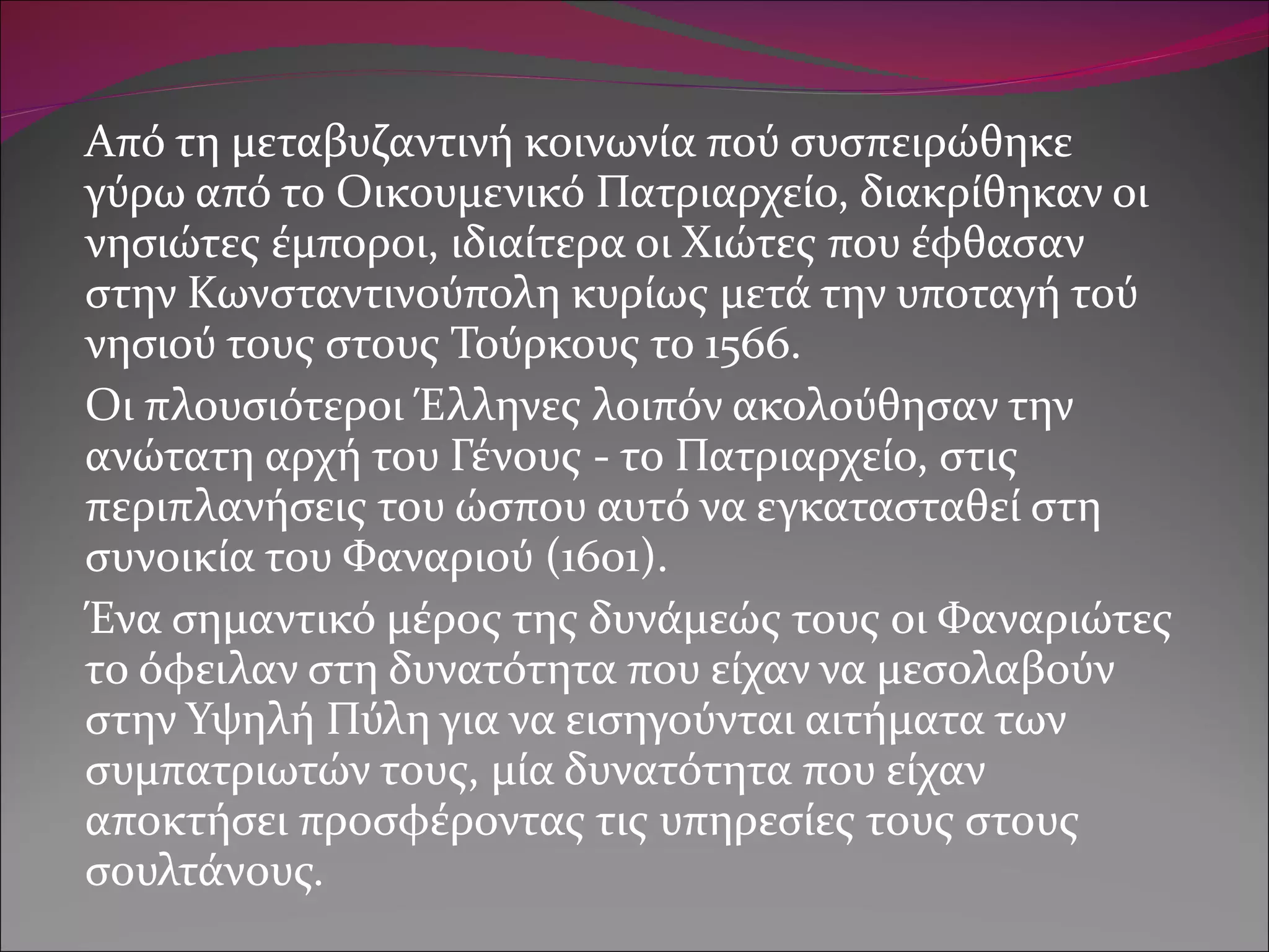 Από τη μεταβυζαντινή κοινωνία πού συσπειρώθηκε γύρω από το Οικουμενικό Πατριαρχείο, διακρίθηκαν οι νησιώτες έμποροι, ιδιαίτερα οι Χιώτες που έφθασαν στην Κωνσταντινούπολη κυρίως μετά την υποταγή τού νησιού τους στους Τούρκους το 1566.  Οι πλουσιότεροι Έλληνες λοιπόν ακολούθησαν την ανώτατη αρχή του Γένους - το Πατριαρχείο, στις περιπλανήσεις του ώσπου αυτό να εγκατασταθεί στη συνοικία του Φαναριού (1601).  Ένα σημαντικό μέρος της δυνάμεώς τους οι Φαναριώτες το όφειλαν στη δυνατότητα που είχαν να μεσολαβούν στην Υψηλή Πύλη για να εισηγούνται αιτήματα των συμπατριωτών τους, μία δυνατότητα που είχαν αποκτήσει προσφέροντας τις υπηρεσίες τους στους σουλτάνους. 