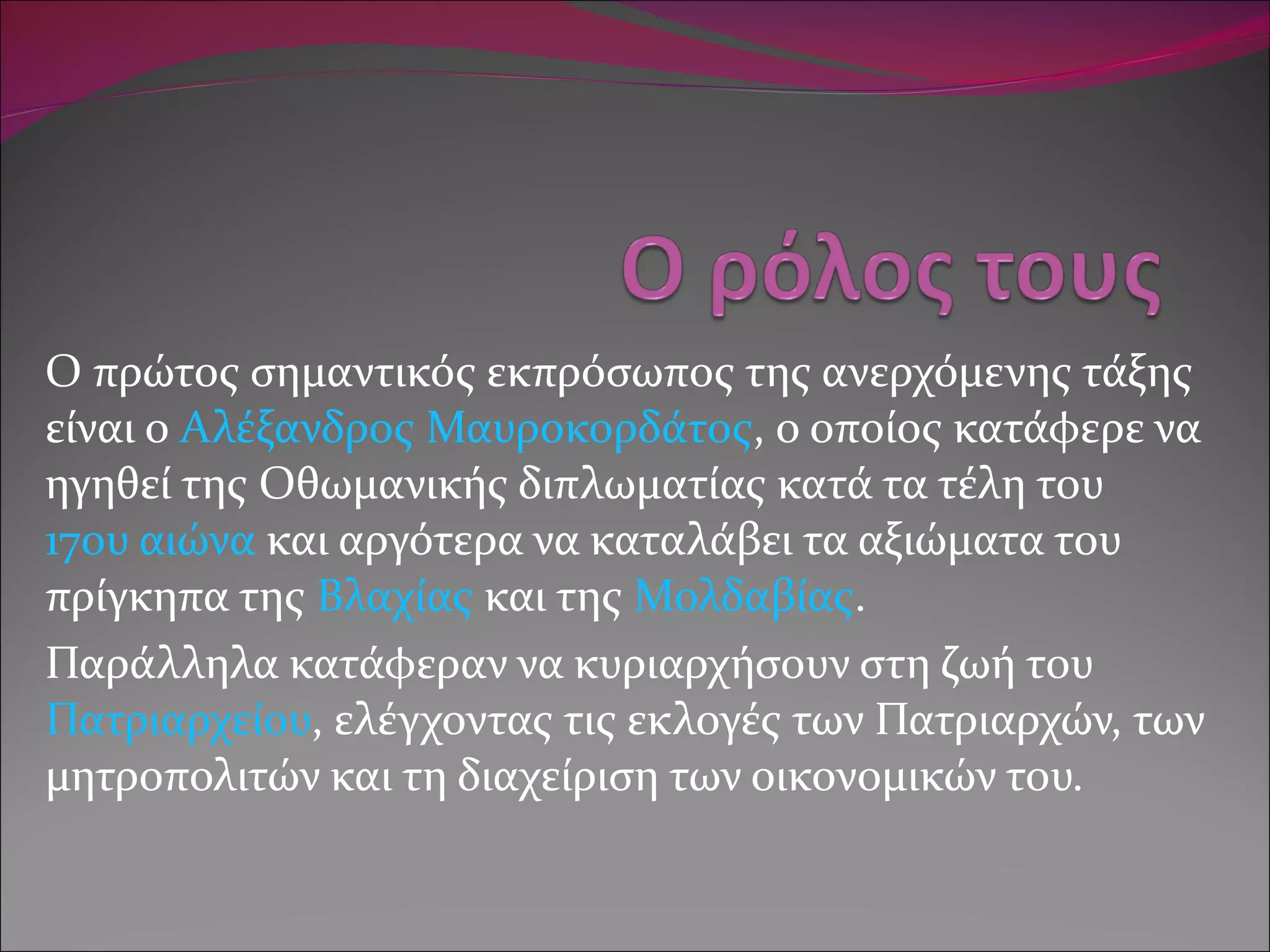 Ο πρώτος σημαντικός εκπρόσωπος της ανερχόμενης τάξης είναι ο  Αλέξανδρος Μαυροκορδάτος , ο οποίος κατάφερε να ηγηθεί της Οθωμανικής διπλωματίας κατά τα τέλη του  17ου αιώνα  και αργότερα να καταλάβει τα αξιώματα του πρίγκηπα της  Βλαχίας  και της  Μολδαβίας . Παράλληλα κατάφεραν να κυριαρχήσουν στη ζωή του  Πατριαρχείου , ελέγχοντας τις εκλογές των Πατριαρχών, των μητροπολιτών και τη διαχείριση των οικονομικών του. 