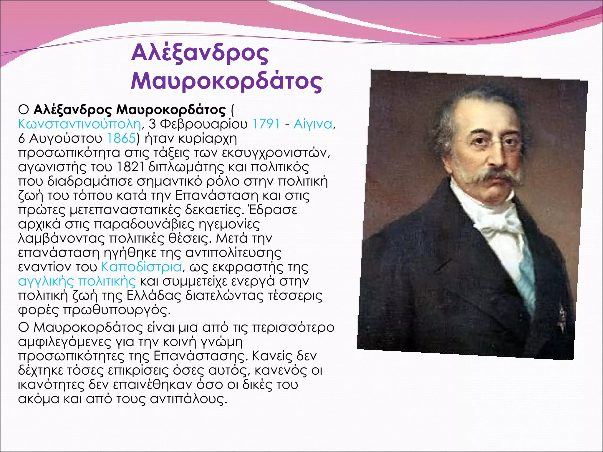 Αλέξανδρος Μαυροκορδάτος Ο  Αλέξανδρος Μαυροκορδάτος  ( Κωνσταντινούπολη , 3 Φεβρουαρίου  1791  -  Αίγινα , 6 Αυγούστου  1865 ) ήταν κυρίαρχη προσωπικότητα στις τάξεις των εκσυγχρονιστών,   αγωνιστής του 1821   διπλωμάτης και πολιτικός που διαδραμάτισε σημαντικό ρόλο στην πολιτική ζωή του τόπου κατά την Επανάσταση και στις πρώτες μετεπαναστατικές δεκαετίες. Έδρασε αρχικά στις παραδουνάβιες ηγεμονίες λαμβάνοντας πολιτικές θέσεις. Μετά την επανάσταση ηγήθηκε της αντιπολίτευσης εναντίον του  Καποδίστρια , ως εκφραστής της  αγγλικής πολιτικής  και συμμετείχε ενεργά στην πολιτική ζωή της Ελλάδας διατελώντας τέσσερις φορές πρωθυπουργός. Ο Μαυροκορδάτος είναι μια από τις περισσότερο αμφιλεγόμενες για την κοινή γνώμη προσωπικότητες της Επανάστασης. Κανείς δεν δέχτηκε τόσες επικρίσεις όσες αυτός, κανενός οι ικανότητες δεν επαινέθηκαν όσο οι δικές του ακόμα και από τους αντιπάλους. 