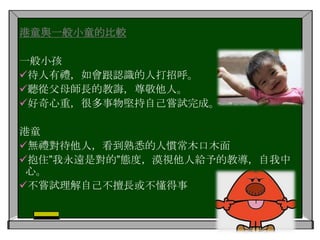 要求多多︰想得到什麼，就要父母買什麼，但從不反省                       這些要求是否合理自我中心︰不懂與其他人溝通，任何事情都認為自己是                       最重要，不為別人設想 自制能力低︰不懂得克制自己，容易暴怒，且不尊重他人 I am important!!