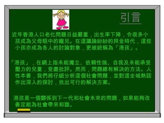 引言  近年香港人口老化問題日益嚴重，出生率下降，令很多小孩成為父母眼中的寵兒。在這議論紛紛的拜金時代，這些小孩亦成為各人的討論對象，更被統稱為「港孩」。「港孩」，在網上指未能獨立、依賴性強、自我及未能承受壓力的兒童，受盡批評。然而，問題總有解決的方法。人性本善，我們將仔細分析這個社會問題，並對這全城熱話作出深入的探討，找出可行的解決方案。   港孩是一個關係到下一代和社會未來的問題，如果能夠改善定能為社會帶來和諧。