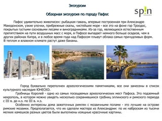 Экскурсии Обзорная экскурсия по городу Пафос Пафос удивительно живописен: рыбацкая гавань, впервые построенная при Александре Македонском, узкие улочки, прибрежные скалы, чистейшее море - все это на фоне гор Троодос, покрытых густыми сосновыми лесами и виноградниками. Из-за гор, являющихся естественным препятствием на пути воздушных масс с моря, в Пафосе выпадает немного больше осадков, чем в других районах Кипра, и в любое время года над Пафосом плывут облака самых причудливых форм.  В теплом и влажном климате растут даже бананы. Город буквально переполнен археологическими памятниками, все они занесены в список культурного наследия ЮНЕСКО.  Гробницы Королей - одно из самых посещаемых археологических мест Пафоса. Это подземный некрополь, в котором можно увидеть несколько сохранившихся гробниц эллинского и римского периода с III в. до н.э. по III в. н.э. Особенно интересны дома зажиточных римлян с мозаичными полами - это лучшие на острове римские мозаики. Предполагается, что их сделали мастера из Александрии: по их наброскам из тысячи мелких камешков разных цветов были выполнены изящные красочные картины.  