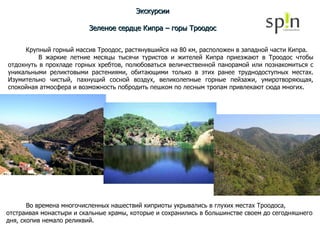 Экскурсии Зеленое сердце Кипра – горы Троодос Крупный горный массив Троодос, растянувшийся на 80 км, расположен в западной части Кипра. В жаркие летние месяцы тысячи туристов и жителей Кипра приезжают в Троодос чтобы отдохнуть в прохладе горных хребтов, полюбоваться величественной панорамой или познакомиться с уникальными реликтовыми растениями, обитающими только в этих ранее труднодоступных местах. Изумительно чистый, пахнущий сосной воздух, великолепные горные пейзажи, умиротворяющая, спокойная атмосфера и возможность побродить пешком по лесным тропам привлекают сюда многих. Во времена многочисленных нашествий киприоты укрывались в глухих местах Троодоса, отстраивая монастыри и скальные храмы, которые и сохранились в большинстве своем до сегодняшнего дня, скопив немало реликвий. 