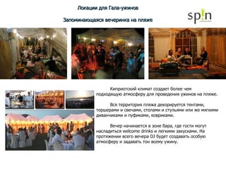 Локации для Гала-ужинов Запоминающаяся вечеринка на пляже Киприотский климат создает более чем подходящую атмосферу для проведения ужинов на пляже. Вся территория пляжа декорируется тентами, торшерами и свечами, столами и стульями или же мягкими диванчиками и пуфиками, ковриками. Вечер начинается в зоне бара, где гости могут насладиться welcome drinks и легкими закусками. На протяжении всего вечера DJ будет создавать особую атмосферу и задавать тон всему ужину. 