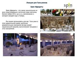 Локации для Гала-ужинов Храм Афродиты Храм Афродиты - это самое значительное из всех существовавших в античном мире святилищ богини любви (XII в. до н.э.), напоминание о котором находим еще у Гомера. Мы можем организовать для вас  Гала ужин в этом удивительном храме, дополнив развекательную программу вечера живой национальной музыкой, выступлением танцоров и этно программой. 