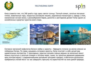 РЕСПУБЛИКА КИПР Кипр славится тем, что 340 дней в году здесь светит солнце. Теплый климат, золотые песчаные пляжи, живописные горы, покрытые сосновыми лесами, уединённые монастыри и, наряду с этим, оживленная ночная жизнь с разнообразием баров, дискотек и ресторанов делают Кипр одним из излюбленных курортов туристов всего мира. Согласно греческой мифологии богиня любви и красоты - Афродита ступила на землю именно на побережье Кипра. По праву называясь островом красоты, Кипр сочетает в себе целый ряд удивительных контрастов. С прохладных, укрытых соснами горных вершин за несколько минут можно спуститься к золотым пляжам и теплому морю, тихие, не тронутые временем деревушки ярко контрастируют с современнейшими деловыми центрами городов, а обитатели роскошных прибрежных отелей могут тут же совершить прогулку по окрестностям на лоне дикой природы. 