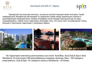Azia Resort and SPA 5*, Paphos Прекрасный гостиничный комплекс, полностью соответствующий своей категории. Своей неформальной, беззаботной обстановкой он предлагает выбор между уединенным отдыхом и разнообразными мероприятиями. Особую атмосферу отелю придает роскошный вид на море, открывающийся с любой точки территории, благодаря тому, что отель стоит на возвышении. Очень большая и просторная территория с пальмовым парком.  На территории комплекса расположены три отеля: Azia Blue, Azia Club & Spa и Azia Residence. В отеле всего 299 разнообразных номеров, включая: Blue - 183 номера и апартаменты, Club & Spa - 81 номера и люксы и Residence - 35 Suites. 