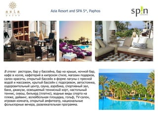 В отеле:  ресторан, бар у бассейна, бар на крыше, ночной бар, кафе в холле, кафетерий в кипрском стиле, магазин подарков, салон красоты, открытый бассейн в форме лагуны с пресной водой и массажем, крытый бассейн с подогревом, автостоянка, оздоровительный центр, сауна, аэробика, спортивный зал, баня, джакузи, освещаемый теннисный корт, настольный теннис, сквош, бильярд (платно), водные виды спорта на пляже, дайвинг, волейбольная площадка, гольф, TV-салон, игровая комната, открытый амфитеатр, национальные фольклорные вечера, развлекательная программа. Azia Resort and SPA 5*, Paphos 