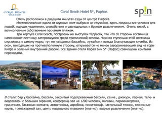 Coral Beach Hotel 5*, Paphos В отеле:  бар у бассейна, бассейн, закрытый подогреваемый бассейн, сауна , джакузи, парная, теле- и видеосалон с большим экраном, конференц-зал на 1200 человек, магазин, парикмахерская, прачечная, багажная комната, автостоянка, аэробика, мини-гольф, настольный теннис, теннисные корты, тренажерный зал, центр подводного плавания (платно), водные развлечения (платно). Отель расположен в двадцати минутах езды от центра Пафоса.  Местоположение вдали от шумных мест выбрано не случайно, здесь созданы все условия для людей, ищущих уединения, спокойствия и равнодушных к бурным развлечениям.  Очень тихий, с великолепным собственным песчаным пляжем.  Три корпуса Coral Beach, построены на выступах-террасах, так что со стороны гостиница напоминают лестницу затерявшуюся среди тропической зелени. Нижняя ступенька этой лестницы спустилась к самому морю, тут же находятся бассейны, лужайки и всегда благоухающие клумбы. Из окон, выходящих на противоположную сторону, открывается не менее завораживающий вид на горы Кипра и зеленый внутренний дворик. Все здания отеля Корал Бич 5* (Пафос) совмещены крытыми переходами. 
