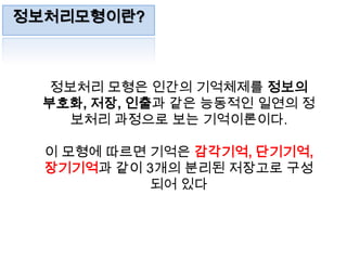 정보처리모형이란?정보처리 모형은 인간의 기억체제를 정보의 부호화, 저장, 인출과 같은 능동적인 일연의 정보처리 과정으로 보는 기억이론이다.이 모형에 따르면 기억은 감각기억, 단기기억, 장기기억과 같이 3개의 분리된 저장고로 구성되어 있다