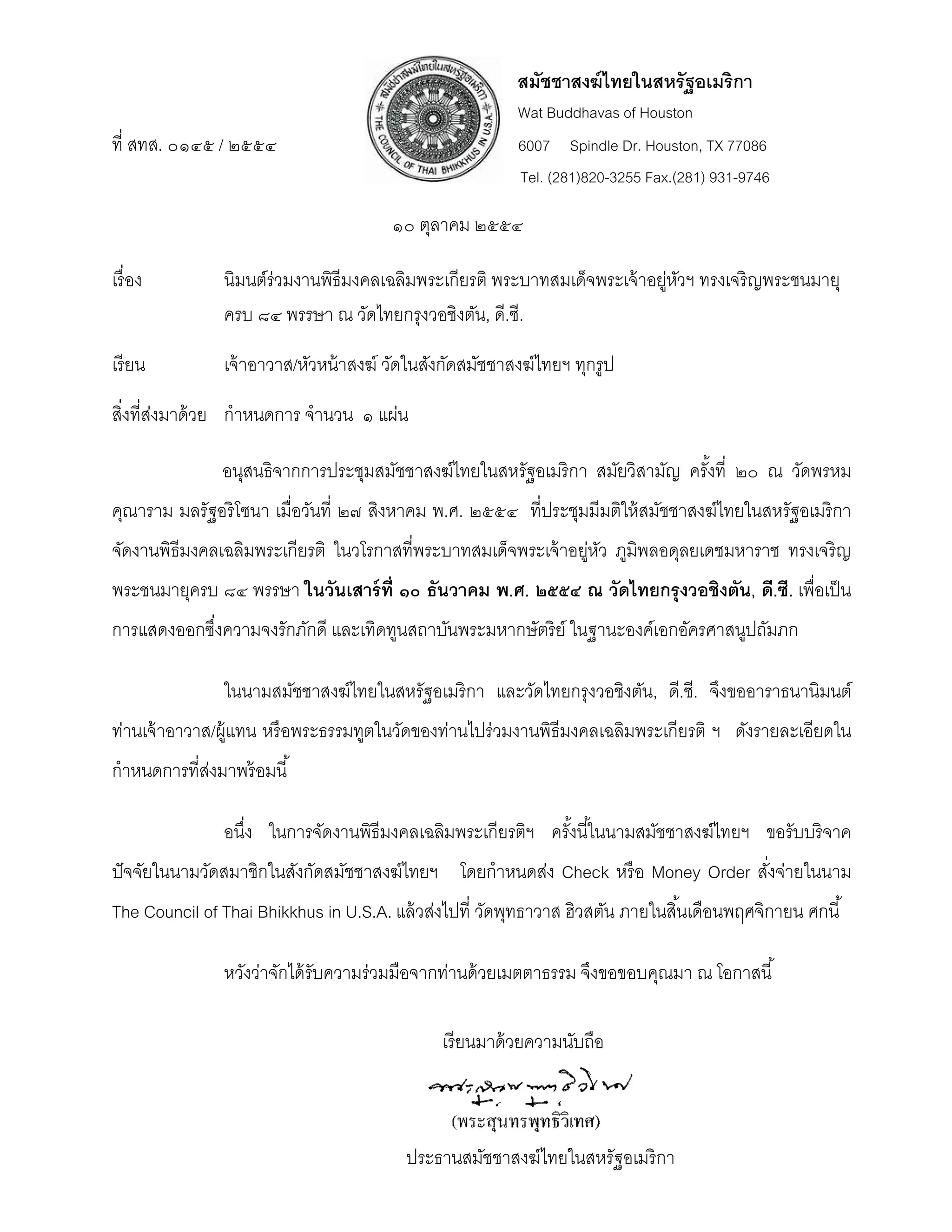 สมัชชาสงฆ์ ไทยในสหรัฐอเมริกา
                                                          Wat Buddhavas of Houston
ที่ สทส. ๐๑๔๕ / ๒๕๕๔                                      6007 Spindle Dr. Houston, TX 77086
                                                          Tel. (281)820-3255 Fax.(281) 931-9746

                                        ๑๐ ตุลาคม ๒๕๕๔

เรื่ อง         นิมนต์ร่วมงานพิธีมงคลเฉลิมพระเกียรติ พระบาทสมเด็จพระเจ้ าอยูหวฯ ทรงเจริญพระชนมายุ
                                                                           ่ ั
                ครบ ๘๔ พรรษา ณ วัดไทยกรุงวอชิงตัน, ดี.ซี.

เรี ยน          เจ้ าอาวาส/หัวหน้ าสงฆ์ วัดในสังกัดสมัชชาสงฆ์ไทยฯ ทุกรูป

สิงที่สงมาด้ วย กําหนดการ จํานวน ๑ แผ่น
  ่ ่

                อนุสนธิจากการประชุมสมัชชาสงฆ์ไทยในสหรัฐอเมริกา สมัยวิสามัญ ครังที่ ๒๐ ณ วัดพรหม
                                                                              ้
คุณาราม มลรัฐอริ โซนา เมื่อวันที่ ๒๗ สิงหาคม พ.ศ. ๒๕๕๔ ที่ประชุมมีมติให้ สมัชชาสงฆ์ไทยในสหรัฐอเมริกา
จัดงานพิธีมงคลเฉลิมพระเกียรติ ในวโรกาสที่พระบาทสมเด็จพระเจ้ าอยูหว ภูมพลอดุลยเดชมหาราช ทรงเจริญ
                                                               ่ ั    ิ
พระชนมายุครบ ๘๔ พรรษา ในวันเสาร์ ท่ ี ๑๐ ธันวาคม พ.ศ. ๒๕๕๔ ณ วัดไทยกรุ งวอชิงตัน, ดี.ซี. เพื่อเป็ น
การแสดงออกซึงความจงรักภักดี และเทิดทูนสถาบันพระมหากษัตริย์ ในฐานะองค์เอกอัครศาสนูปถัมภก
            ่

                ในนามสมัชชาสงฆ์ไทยในสหรัฐอเมริกา และวัดไทยกรุงวอชิงตัน, ดี.ซี. จึงขออาราธนานิมนต์
ท่านเจ้ าอาวาส/ผู้แทน หรื อพระธรรมทูตในวัดของท่านไปร่วมงานพิธีมงคลเฉลิมพระเกียรติ ฯ ดังรายละเอียดใน
กําหนดการที่สงมาพร้ อมนี ้
             ่

                อนึง ในการจัดงานพิธีมงคลเฉลิมพระเกียรติฯ ครังนี ้ในนามสมัชชาสงฆ์ไทยฯ ขอรับบริ จาค
                   ่                                        ้
ปั จจัยในนามวัดสมาชิกในสังกัดสมัชชาสงฆ์ไทยฯ โดยกําหนดส่ง Check หรื อ Money Order สังจ่ายในนาม
                                                                                   ่
The Council of Thai Bhikkhus in U.S.A. แล้ วส่งไปที่ วัดพุทธาวาส ฮิวสตัน ภายในสิ ้นเดือนพฤศจิกายน ศกนี ้

                หวังว่าจักได้ รับความร่วมมือจากท่านด้ วยเมตตาธรรม จึงขอขอบคุณมา ณ โอกาสนี ้

                                               เรี ยนมาด้ วยความนับถือ
 



                                          ประธานสมัชชาสงฆ์ไทยในสหรัฐอเมริกา
 