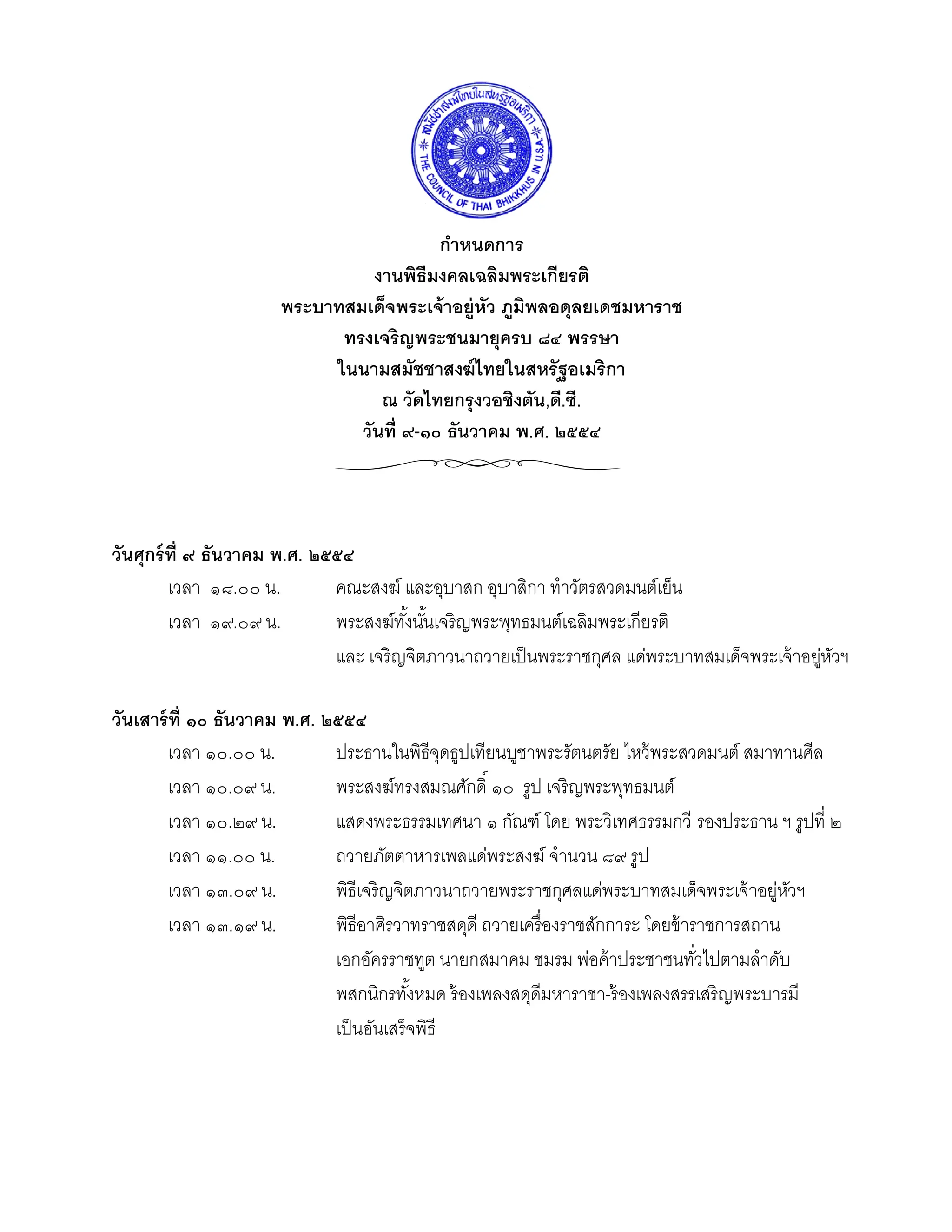  
                                                  
                                                  
                                         กําหนดการ 
                                งานพิธีมงคลเฉลิมพระเกียรติ 
                      พระบาทสมเด็จพระเจ้ าอยู่หว ภูมิพลอดุลยเดชมหาราช 
                                               ั
                            ทรงเจริญพระชนมายุครบ ๘๔ พรรษา 
                           ในนามสมัชชาสงฆ์ ไทยในสหรัฐอเมริกา 
                                 ณ วัดไทยกรุงวอชิงตัน,ดี.ซี. 
                              วันที่ ๙-๑๐ ธันวาคม พ.ศ. ๒๕๕๔ 
 

                                                  
วันศุกร์ ท่ ี ๙ ธันวาคม พ.ศ. ๒๕๕๔ 
         เวลา ๑๘.๐๐ น.         คณะสงฆ์ และอุบาสก อุบาสิกา ทําวัตรสวดมนต์เย็น 
         เวลา ๑๙.๐๙ น.         พระสงฆ์ทงนันเจริญพระพุทธมนต์เฉลิมพระเกียรติ  
                                           ั้ ้
                               และ เจริ ญจิตภาวนาถวายเป็ นพระราชกุศล แด่พระบาทสมเด็จพระเจ้ าอยูหวฯ  
                                                                                                ่ ั
 
วันเสาร์ ท่ ี ๑๐ ธันวาคม พ.ศ. ๒๕๕๔ 
         เวลา ๑๐.๐๐ น.         ประธานในพิธีจดธูปเทียนบูชาพระรัตนตรัย ไหว้ พระสวดมนต์ สมาทานศีล
                                                 ุ
         เวลา ๑๐.๐๙ น.         พระสงฆ์ทรงสมณศักดิ์ ๑๐ รูป เจริญพระพุทธมนต์ 
         เวลา ๑๐.๒๙ น.         แสดงพระธรรมเทศนา ๑ กัณฑ์ โดย พระวิเทศธรรมกวี รองประธาน ฯ รูปที่ ๒
         เวลา ๑๑.๐๐ น.         ถวายภัตตาหารเพลแด่พระสงฆ์ จํานวน ๘๙ รูป 
         เวลา ๑๓.๐๙ น.         พิธีเจริ ญจิตภาวนาถวายพระราชกุศลแด่พระบาทสมเด็จพระเจ้ าอยูหวฯ 
                                                                                            ่ ั
         เวลา ๑๓.๑๙ น.         พิธีอาศิรวาทราชสดุดี ถวายเครื่ องราชสักการะ โดยข้ าราชการสถาน
                               เอกอัครราชทูต นายกสมาคม ชมรม พ่อค้ าประชาชนทัวไปตามลําดับ 
                                                                                   ่
                               พสกนิกรทังหมด ร้ องเพลงสดุดีมหาราชา-ร้ องเพลงสรรเสริญพระบารมี 
                                             ้
                               เป็ นอันเสร็จพิธี 
 

 

 

 
 