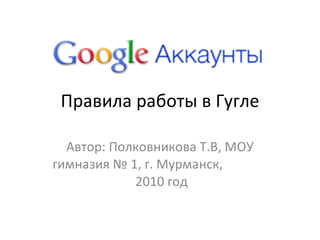 Правила работы в Гугле Автор: Полковникова Т.В, МОУ гимназия № 1, г. Мурманск,  2010 год 