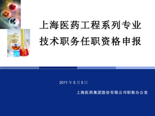 上海医药工程系列专业技术职务任职资格申报 2011 年 5 月 5 日 上海医药集团股份有限公司职称办公室 