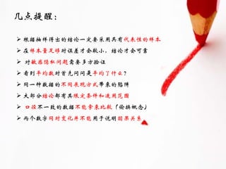 几点提醒：

 根据抽样得出的结论一定要采用具有代表性的样本
 在样本量足够时误差才会较小，结论才会可靠
 对敏感隐私问题需要多方验证
 看到平均数时首先问问是平均了什么？
 同一种数据的不同展现方式带来的陷阱
 大部分结论都有其限定条件和适用范围
 口径不一致的数据不能拿来比较（偷换概念）
 两个数字同时变化并不能用于说明因果关系
 