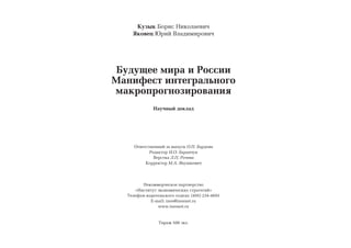 Êóçûê Áîðèñ Íèêîëàåâè÷
    ßêîâåö Þðèé Âëàäèìèðîâè÷




 Áóäóùåå ìèðà è Ðîññèè
Ìàíèôåñò èíòåãðàëüíîãî
ìàêðîïðîãíîçèðîâàíèÿ
              Íàó÷íûé äîêëàä




     Îòâåòñòâåííûé çà âûïóñê Î.Ï. Áàðäîâà
            Ðåäàêòîð È.Î. Áàðàí÷óê
              Âåðñòêà Ë.Ï. Ðî÷åâà
          Êîððåêòîð Ì.À. ßíóøêåâè÷




        Íåêîììåð÷åñêîå ïàðòíåðñòâî
     «Èíñòèòóò ýêîíîìè÷åñêèõ ñòðàòåãèé»
  Òåëåôîí èçäàòåëüñêîãî îòäåëà: (495) 234-4693
            E-mail: ines@inesnet.ru
               www.inesnet.ru


                Òèðàæ 500 ýêç.
 