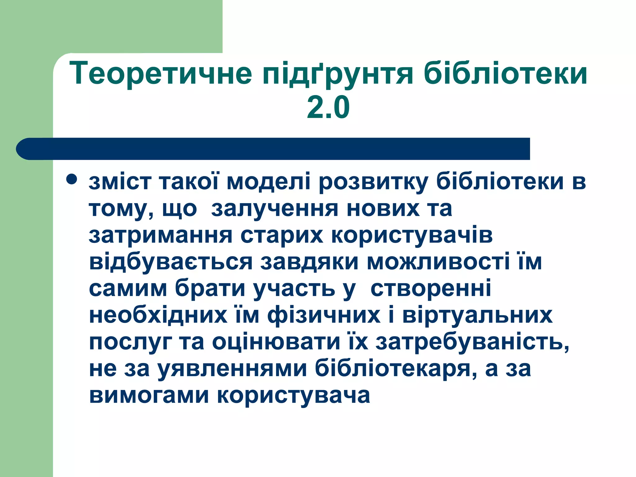 Теоретичне підґрунтя бібліотеки 2.0 зміст такої моделі розвитку бібліотеки в тому, що  залучення нових та затримання старих користувачів відбувається завдяки можливості їм самим брати участь у  створенні необхідних їм фізичних і віртуальних послуг та оцінювати їх затребуваність, не за уявленнями бібліотекаря, а за вимогами користувача 