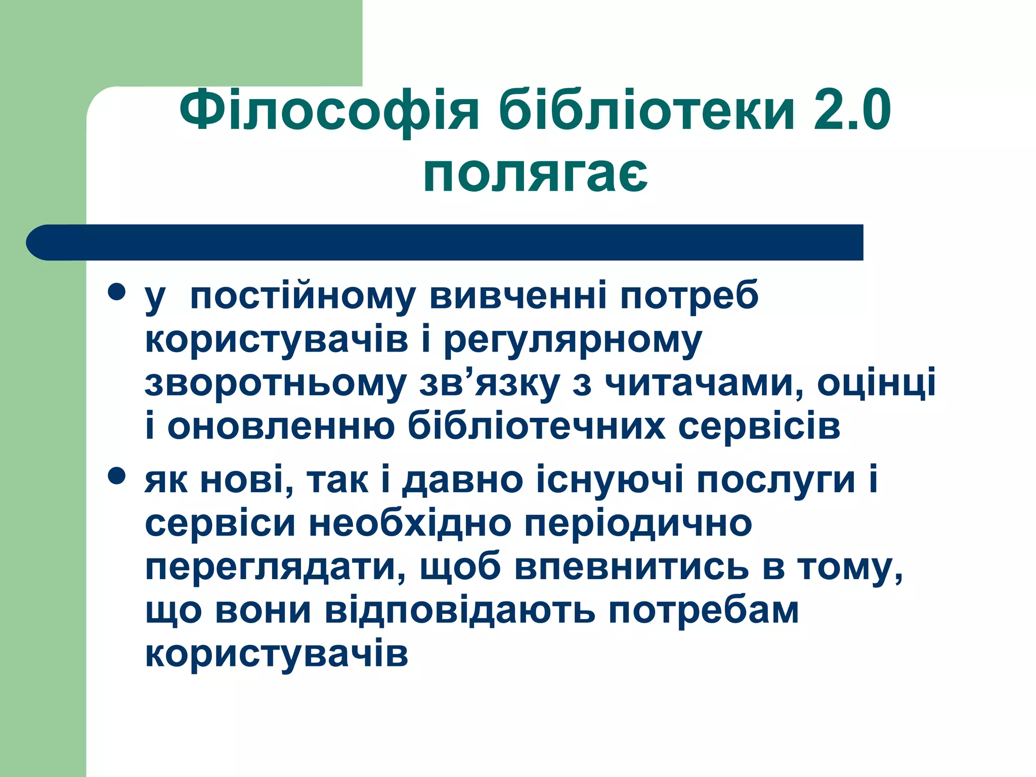 Філософія бібліотеки 2.0 полягає у  постійному вивченні потреб користувачів і регулярному зворотньому зв’язку з читачами, оцінці і оновленню бібліотечних сервісів як нові, так і давно існуючі послуги і сервіси необхідно періодично переглядати, щоб впевнитись в тому, що вони відповідають потребам користувачів   
