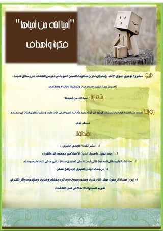 ‫"أحيا اهلل من أحياها"‬
      ‫فكرة وأهداف‬

 ‫ِششٚع رٛػٛٞ طٛ٠ً األِذ، ٠ٙذف إىل رؼض٠ض ِٕظِٛخ اٌغٕٓ إٌجٛ٠خ يف ٔفٛط إٌبشئخ ػرب ٚعبئً ػذ٠ذح ،‬      ‫هو‬
                           ‫رإص١الً ملجذؤ اٌم١ُ اإلعالِ١خ ٚرذم١مب ٌإلرجبع ٚاإللزذاء.‬
                                              ‫ً‬


                                       ‫" ؤد١ب اهلل ِٓ ؤد١ب٘ب "‬   ‫شعارنا‬

‫إػذاد شخص١خ إ٠ّبٔ١خ رغزّذ لٛرٙب ِٓ لٛح د٠ٕٙب ٚرؼبٌ١ُ ٔج١ٙب صٍٝ اهلل ػٍ١ٗ ٚعٍُ ٌزىْٛ ٌجٕخ يف ِجزّغ‬   ‫رؤيتنا‬
                                                 ‫ِغٍُ لٛٞ.‬


                                                 ‫أهدافنا‬
                                    ‫1. ٔشش صمبفخ اٌٙذٞ إٌجٛٞ .‬

                       ‫2. سثط اٌج١ً ثإصٛي اٌذ٠ٓ اإلعالِٟ ٚجزثٗ إىل وٕٛصٖ‬

         ‫3. ِٕبلشخ اٌٛعبئً اٌؼٍّ١خ اٌزٟ رؼ١ٕٕب ػٍٝ رطج١ك عٕخ إٌجٟ صٍٝ اهلل ػٍ١ٗ ٚعٍُ‬

                                 ‫4. رشجّخ اٌٙذٞ إٌجٛٞ إىل ٚالغ ػٍّٟ‬


‫5- إثشاص عٕخ اٌشعٛي صٍٝ اهلل ػٍ١ٗ ٚعٍُ ٚعريرٗ ِٚأصشٖ ٚخٍمٗ ٚ٘ذ٠ٗ ِٕٚٙبجٗ ٚؤصش رٌه يف‬

                                ‫رمٛ٠ُ اٌغٍٛن األخاللٟ ٌذٜ إٌبشئخ‬




                                ‫3‬
 