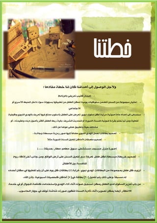 ‫خطتنا‬
                             ‫ٚألجً اٌٛصٛي إىل ؤ٘ذافٕب وبْ ٌٕب خطخ ِفبد٘ب :‬

                                         ‫إصذاس وز١ت رؼش٠فٟ ثبٌربٔبِج‬   ‫-‬

   ‫اخز١بس ِجّٛػخ ِٓ اٌغٕٓ رزضّٓ عٍٛو١بد ٠ِٛ١خ رّىٓ اٌطفً ِٓ رطج١مٙب ثغٌٙٛخ عٛاء داخً املذ١ط األعشٞ ؤٚ‬           ‫-‬

                                                  ‫االجزّبػٟ‬

‫عٕغؼٝ إىل إػذاد ِبدح صٛر١خ ِشئ١خ ٌىً عٍٛن ٔجٛٞ ،رؼشض ػٍٝ اٌطفً ثإعٍٛة ِّزغ ف١ٙب رؼش٠ف ثبٌٙذٞ إٌجٛٞ ٚو١ف١خ‬          ‫-‬

  ‫رفؼٍ١خ ِٚٓ صُ رخزُ ثمشاءح صٛر١خ ٌٍغٕخ إٌجٛ٠خ ؤٚ ٌٍذذ٠ش اٌشش٠ف ،ثغ١خ سثط اٌطفً ؤوضش ثإصٛي د٠ٕٗ ٚػم١ذرٗ . ؤٚ‬

                                    ‫ِشب٘ذ د١خ ٚرطج١ك ػٍّٟ ػٛضب ػٓ رٌه .‬

                    ‫رصّ١ُ ثطبلبد رذًّ اٌٙذٞ إٌجٛٞ ِضبفبً إٌ١ٙب صٛس سِض٠خ ِجغطخ ٚجبرثخ .‬    ‫-‬

                                ‫رصّ١ُ ٍِصمبد ألِبوٓ رفؼ١ً اٌغٕخ إٌجٛ٠خ ِضالً‬   ‫-‬


                        ‫(صٛسح ِٕضي ،ِغجذ، ِغزشفٝ ،عٛق ،ِطؼُ ،ِطبس ،دذ٠مخ ...... )‬

    ‫- رصّ١ُ خش٠طخ ِجغطخ ٌىً طفً ملؼشفخ عري رفؼ١ً اٌغٕٓ ػٍٝ ؤسض اٌٛالغ ،ِٚٓ جبٔت آخش إروبء سٚح‬

                                             ‫املٕبفغخ ثني األطفبي‬

‫- رضٚ٠ذ وً طفً ثّجّٛػخ ِٓ اٌجطبلبد ٌٙذٞ ٔجٛٞ ،لشاثخ (4) ثطبلبد وً ٠َٛ ػٍٝ ؤْ ٠زُ رفؼٍ١ٙب يف ِىبْ ؤدذدٖ‬

            ‫ٌٗ ِغجمبً ،ٚػٍٝ رٌه ٠زُ رفؼ١ً [22] ثطبلخ يف[ 5] ؤِبوٓ وذص١ٍخ ؤعجٛػ١خ ثإرْ اهلل.‬

‫- ِٓ ثبة رؼض٠ض اٌغٍٛن ٌذٜ اٌطفً ٠ّىٓ رغج١ً صٛرٗ ؤصٕبء ؤداء اٌٙذٞ ٚاعزخذاِٗ وٕغّخ ٌٍجٛاي ؤٚ يف خذِخ‬

       ‫االٔزظبس ،ؤ٠ضب ٠ّىٓ رصٛ٠شٖ ؤصٕبء رإد٠خ اٌغٕخ ٌزىْٛ صٛسرٗ شبشخ رٛلف يف جٙبص اٌذبعٛة .‬




                                     ‫4‬
 