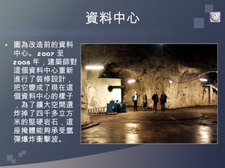 資料中心 圖為改造前的資料中心。 2007 至 2008 年，建築師對這個資料中心重新進行了裝修設計，把它變成了現在這個資料中心的樣子，為了擴大空間還炸掉了四千多立方米的堅硬岩石，這座掩體能夠承受氫彈爆炸衝擊波。 