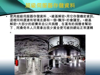 超級伺服器存儲資料 使用超級伺服器存儲資料，“維基解密”用它存儲機密資訊。這裡同時還建有玻璃走廊和一個“飄浮”的會議室。“維基解密”大部分的經費來自公共捐贈，在富有的捐贈者幫助下，阿桑奇本人只需拿出很少資金便可維持網站正常運轉。 