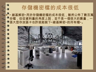 存儲機密檔的成本很低 “ 維基解密”用於存儲機密檔的成本很低，雖然公佈了數百萬份檔，但從資料量的角度上說，並不是一個很大的數量，一張大型存放區卡也許就能裝下“維基解密”的所有檔“。 