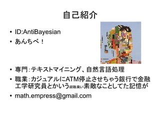自己紹介
●   ID:AntiBayesian
●   あんちべ！



●   専門：テキストマイニング、自然言語処理
●   職業：カジュアルにATM停止させちゃう銀行で金融
    工学研究員とかいう胡散臭い素敵なことしてた記憶が
●   math.empress@gmail.com
 