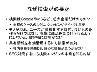 なぜ検索が必要か
●   検索はGoogleやMSなど、超大企業だけのもの？
    ●   先程のケースのように、ショッピングサイトでも重要
●   モノが溢れ、ニーズが多様化する時代。良いものを
    作るだけではなく、簡単に商品を見つけられるよう
    にしないと、お客様には届かない
●   共有情報を有効活用するにも検索が有効
    ●   社内事務手続集DB、肝心な情報が見つからない！
●   SEO対策するにも検索エンジンの中身を知らねば
 