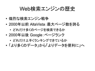 Web検索エンジンの歴史
●   熾烈な検索エンジン戦争
●   2000年以前 AltaVista：最大ページ数を誇る
    ●
        どれだけ多くのページを検索できるか
●   2000年以後 Google：ページランク
    ●   どれだけ上手くランキングできているか
●   「より多くのデータ」から「よりデータを便利に」へ
 