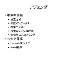 アジェンダ
●   検索概論編
    ●
        検索方式
    ●   転置インデックス
    ●   検索モデル
    ●
        検索エンジンの評価
    ●
        索引語のスコアリング
●   検索実践編
    ●   Lucene/Solr入門
    ●   tweet検索
 