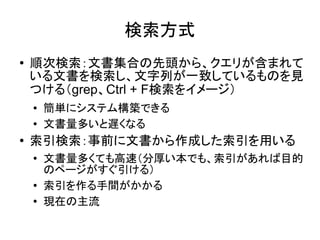検索方式
●   順次検索：文書集合の先頭から、クエリが含まれて
    いる文書を検索し、文字列が一致しているものを見
    つける（grep、Ctrl + F検索をイメージ）
    ●   簡単にシステム構築できる
    ●   文書量多いと遅くなる
●   索引検索：事前に文書から作成した索引を用いる
    ●
        文書量多くても高速（分厚い本でも、索引があれば目的
        のページがすぐ引ける）
    ●
        索引を作る手間がかかる
    ●   現在の主流
 