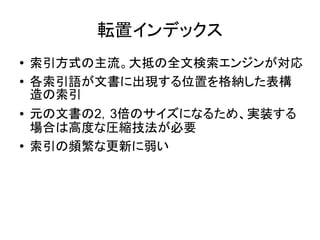 転置インデックス
●   索引方式の主流。大抵の全文検索エンジンが対応
●   各索引語が文書に出現する位置を格納した表構
    造の索引
●   元の文書の2，3倍のサイズになるため、実装する
    場合は高度な圧縮技法が必要
●   索引の頻繁な更新に弱い
 
