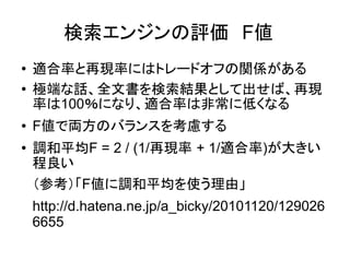 検索エンジンの評価　F値　
●   適合率と再現率にはトレードオフの関係がある
●   極端な話、全文書を検索結果として出せば、再現
    率は100％になり、適合率は非常に低くなる
●   F値で両方のバランスを考慮する
●   調和平均F = 2 / (1/再現率 + 1/適合率)が大きい
    程良い
    （参考）「F値に調和平均を使う理由」
    http://d.hatena.ne.jp/a_bicky/20101120/129026
    6655
 