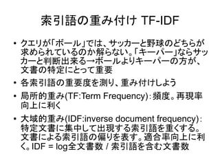 索引語の重み付け TF-IDF
●   クエリが「ボール」では、サッカーと野球のどちらが
    求められているのか解らない。「キーパー」ならサッ
    カーと判断出来る→ボールよりキーパーの方が、
    文書の特定にとって重要
●
    各索引語の重要度を測り、重み付けしよう
●   局所的重み(TF:Term Frequency)：頻度。再現率
    向上に利く
●   大域的重み(IDF:inverse document frequency)：
    特定文書に集中して出現する索引語を重くする。
    文書による索引語の偏りを表す。適合率向上に利
    く。IDF = log全文書数 / 索引語を含む文書数
 
