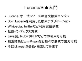 Lucene/Solr入門
●   Lucene：オープンソースの全文検索エンジン
●   Solr：Luceneを利用した検索アプリケーション
●   Wikipedia、twitterなど利用実績多数
●   転置インデックス方式
●   Java製。RubyやPHPなどでの利用も可能
●   検索結果はxmlやjsonなど様々な形式で出力可能
●   今回はtweetを登録・検索してみます
 