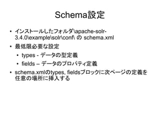 Schema設定
●   インストールしたフォルダapache-solr-
    3.4.0examplesolrconf の schema.xml
●
    最低限必要な設定
    ●   types - データの型定義
    ●   fields – データのプロパティ定義
●   schema.xmlのtypes, fieldsブロックに次ページの定義を
    任意の場所に挿入する
 