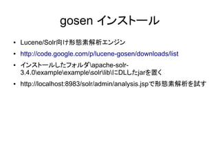 gosen インストール
●   Lucene/Solr向け形態素解析エンジン
●   http://code.google.com/p/lucene-gosen/downloads/list
●   インストールしたフォルダapache-solr-
    3.4.0exampleexamplesolrlibにDLしたjarを置く
●   http://localhost:8983/solr/admin/analysis.jspで形態素解析を試す
 