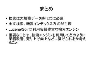 まとめ
●   検索は大規模データ時代には必須
●   全文検索、転置インデックス方式が主流
●   Lucene/Solrは利用実績豊富な検索エンジン
●   重要なことは、検索エンジンを利用してどのように
    業務改善、売り上げ向上などに繋げられるか考え
    ること
 